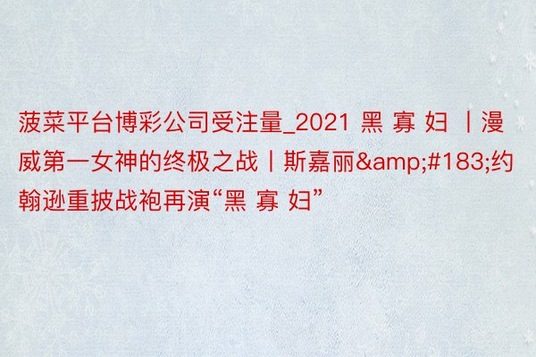 菠菜平台博彩公司受注量_2021 黑 寡 妇 丨漫威第一女神的终极之战丨斯嘉丽&#183;约翰逊重披战袍再演“黑 寡 妇”
