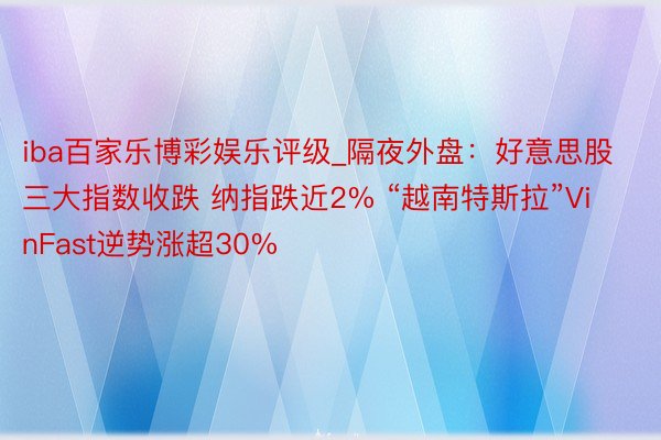 iba百家乐博彩娱乐评级_隔夜外盘：好意思股三大指数收跌 纳指跌近2% “越南特斯拉”VinFast逆势涨超30%