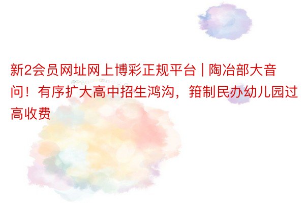 新2会员网址网上博彩正规平台 | 陶冶部大音问！有序扩大高中招生鸿沟，箝制民办幼儿园过高收费