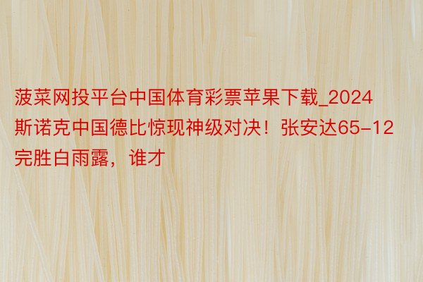 菠菜网投平台中国体育彩票苹果下载_2024斯诺克中国德比惊现神级对决！张安达65-12完胜白雨露，谁才