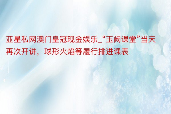 亚星私网澳门皇冠现金娱乐_“玉阙课堂”当天再次开讲，球形火焰等履行排进课表