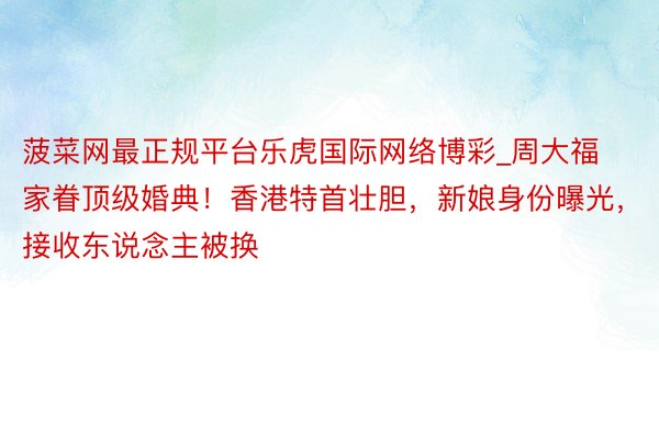 菠菜网最正规平台乐虎国际网络博彩_周大福家眷顶级婚典！香港特首壮胆，新娘身份曝光，接收东说念主被换