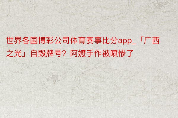世界各国博彩公司体育赛事比分app_「广西之光」自毁牌号？阿嬷手作被喷惨了