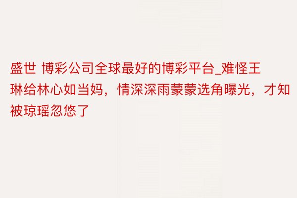 盛世 博彩公司全球最好的博彩平台_难怪王琳给林心如当妈，情深深雨蒙蒙选角曝光，才知被琼瑶忽悠了