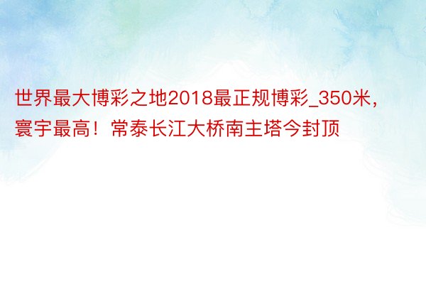 世界最大博彩之地2018最正规博彩_350米，寰宇最高！常泰长江大桥南主塔今封顶